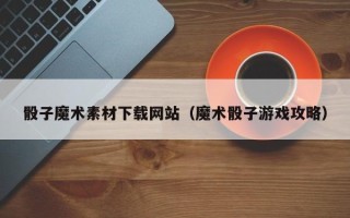 惠东骰子魔术素材下载网站（魔术骰子游戏攻略）